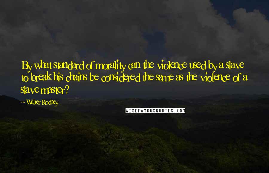 Walter Rodney Quotes: By what standard of morality can the violence used by a slave to break his chains be considered the same as the violence of a slave master?