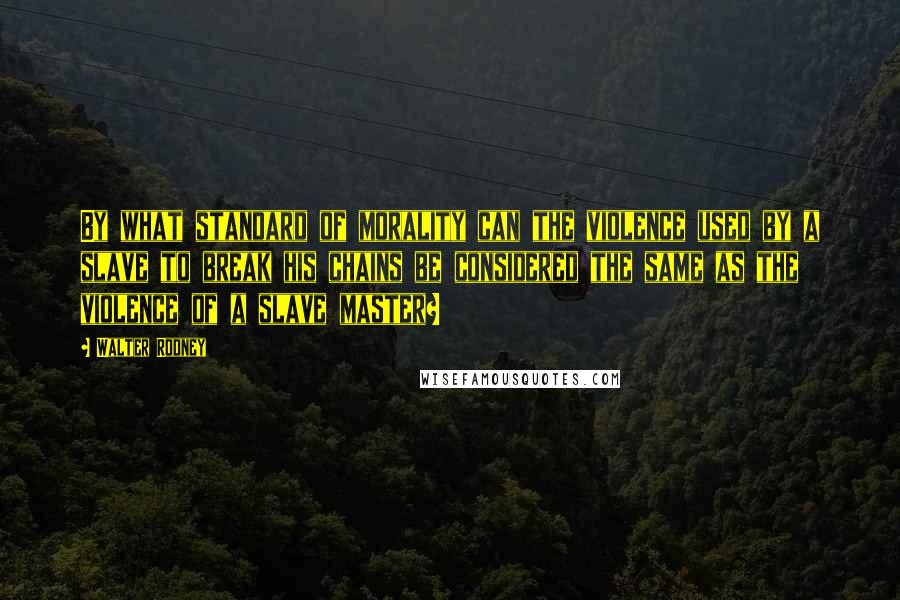 Walter Rodney Quotes: By what standard of morality can the violence used by a slave to break his chains be considered the same as the violence of a slave master?