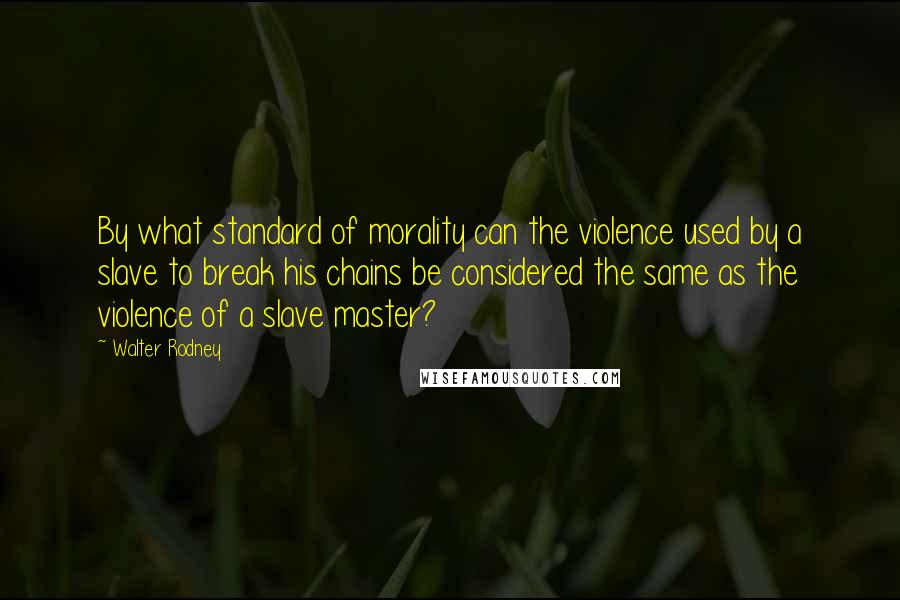 Walter Rodney Quotes: By what standard of morality can the violence used by a slave to break his chains be considered the same as the violence of a slave master?
