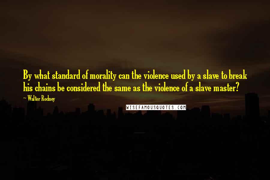 Walter Rodney Quotes: By what standard of morality can the violence used by a slave to break his chains be considered the same as the violence of a slave master?