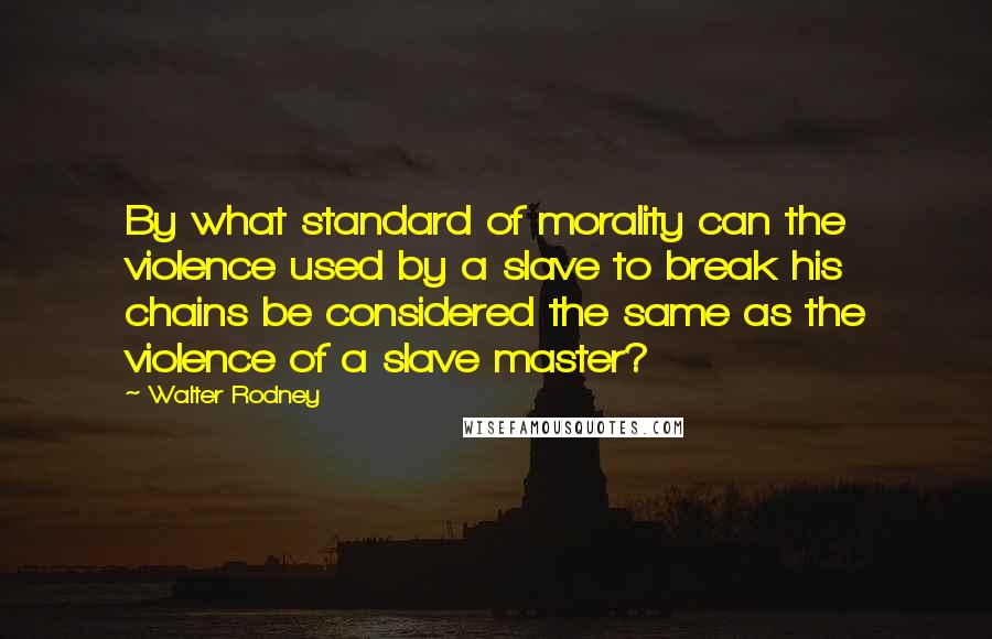 Walter Rodney Quotes: By what standard of morality can the violence used by a slave to break his chains be considered the same as the violence of a slave master?