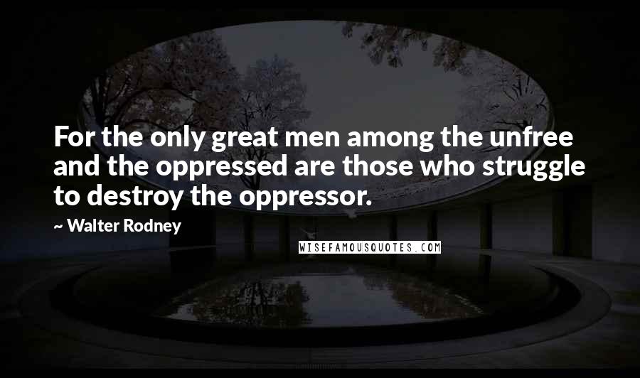Walter Rodney Quotes: For the only great men among the unfree and the oppressed are those who struggle to destroy the oppressor.