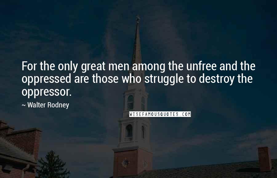 Walter Rodney Quotes: For the only great men among the unfree and the oppressed are those who struggle to destroy the oppressor.