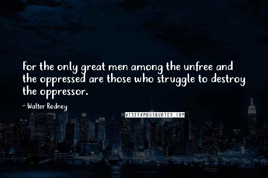 Walter Rodney Quotes: For the only great men among the unfree and the oppressed are those who struggle to destroy the oppressor.