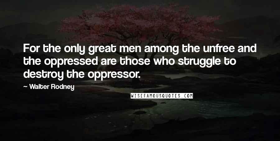 Walter Rodney Quotes: For the only great men among the unfree and the oppressed are those who struggle to destroy the oppressor.