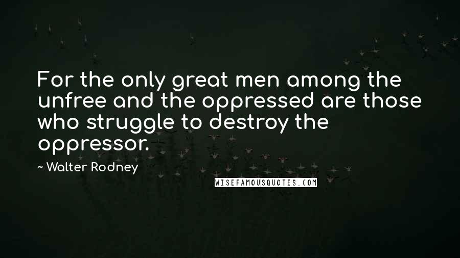 Walter Rodney Quotes: For the only great men among the unfree and the oppressed are those who struggle to destroy the oppressor.