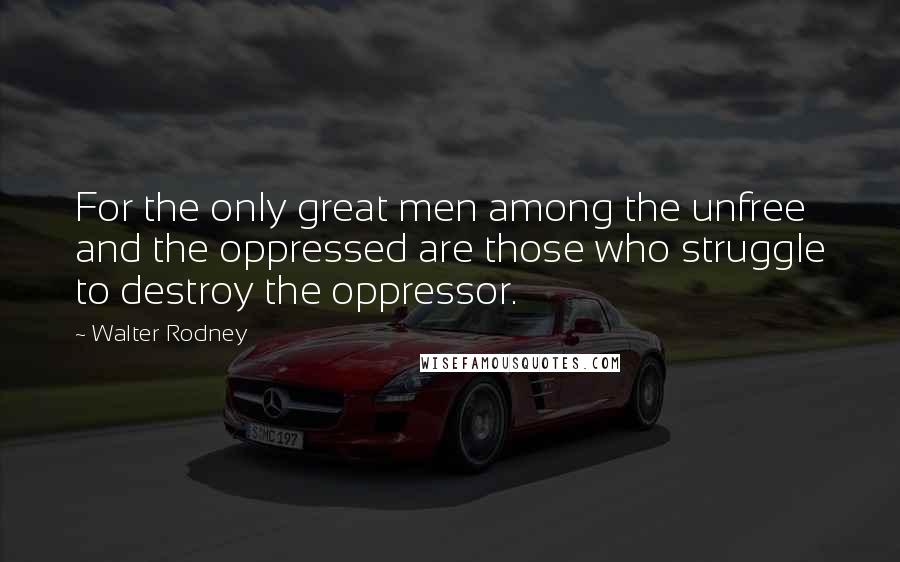 Walter Rodney Quotes: For the only great men among the unfree and the oppressed are those who struggle to destroy the oppressor.