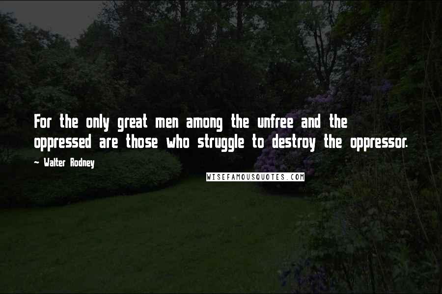 Walter Rodney Quotes: For the only great men among the unfree and the oppressed are those who struggle to destroy the oppressor.