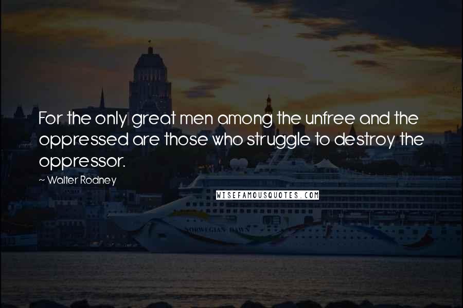 Walter Rodney Quotes: For the only great men among the unfree and the oppressed are those who struggle to destroy the oppressor.