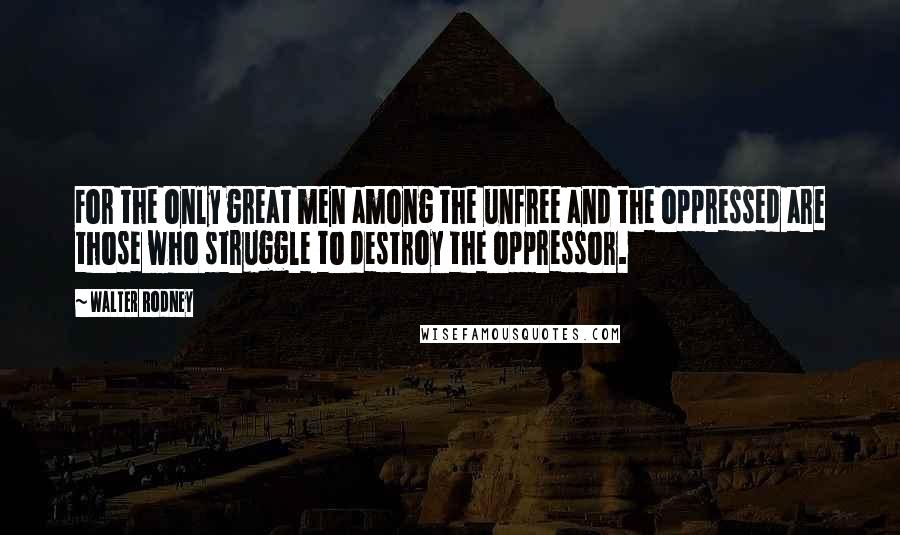 Walter Rodney Quotes: For the only great men among the unfree and the oppressed are those who struggle to destroy the oppressor.