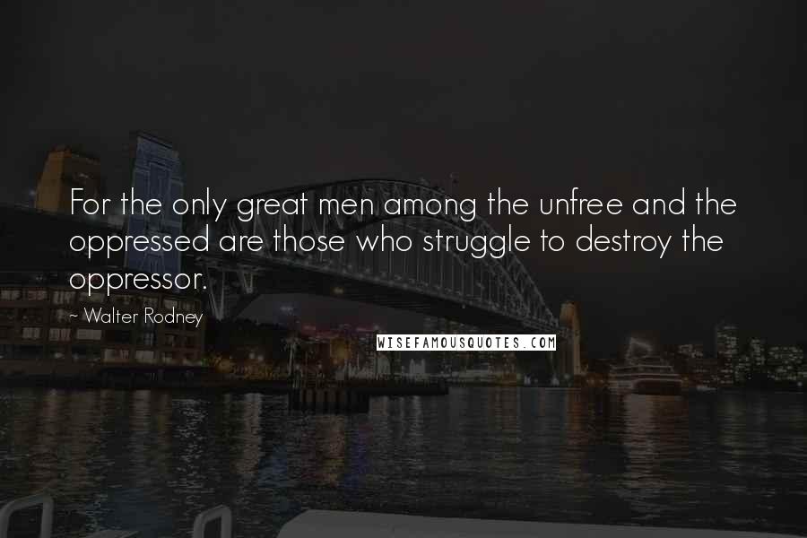 Walter Rodney Quotes: For the only great men among the unfree and the oppressed are those who struggle to destroy the oppressor.