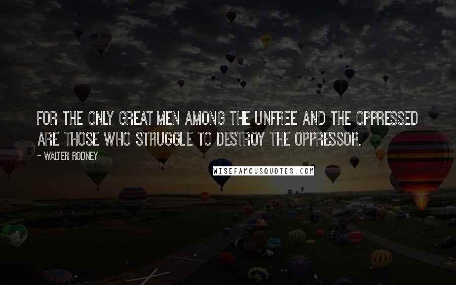 Walter Rodney Quotes: For the only great men among the unfree and the oppressed are those who struggle to destroy the oppressor.