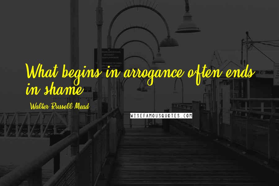 Walter Russell Mead Quotes: What begins in arrogance often ends in shame.