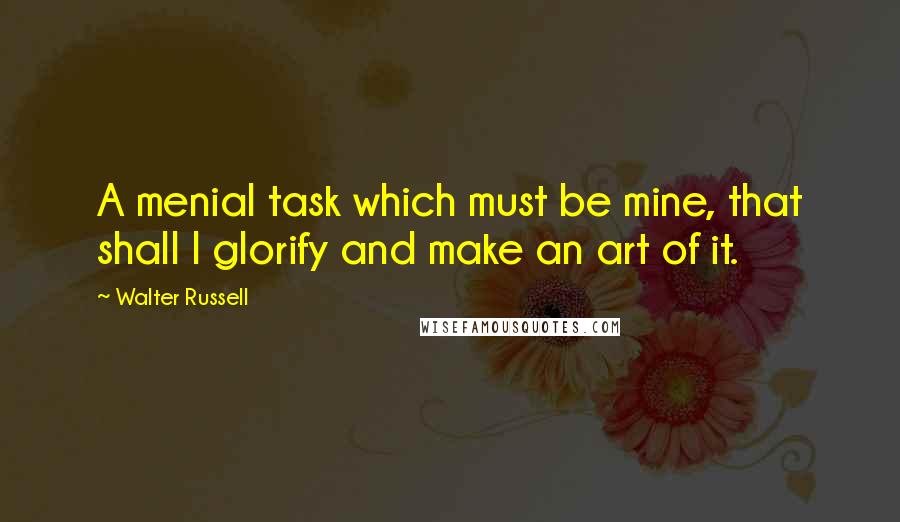 Walter Russell Quotes: A menial task which must be mine, that shall I glorify and make an art of it.