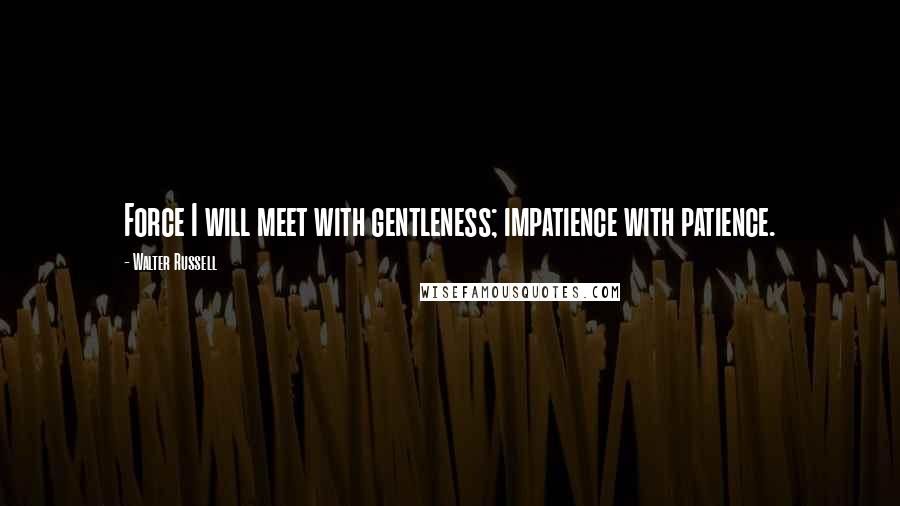 Walter Russell Quotes: Force I will meet with gentleness; impatience with patience.