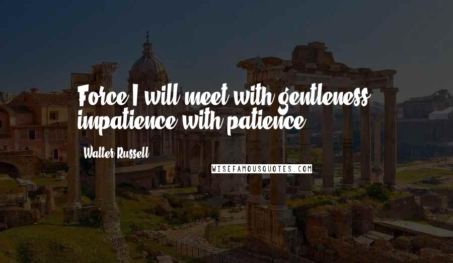 Walter Russell Quotes: Force I will meet with gentleness; impatience with patience.