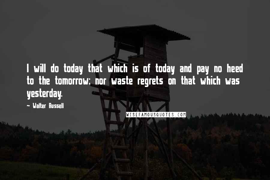 Walter Russell Quotes: I will do today that which is of today and pay no heed to the tomorrow; nor waste regrets on that which was yesterday.