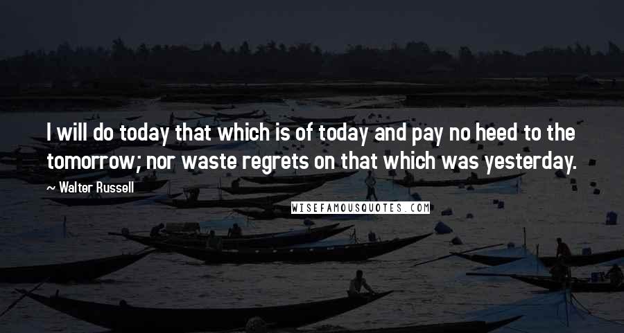 Walter Russell Quotes: I will do today that which is of today and pay no heed to the tomorrow; nor waste regrets on that which was yesterday.