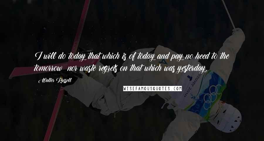 Walter Russell Quotes: I will do today that which is of today and pay no heed to the tomorrow; nor waste regrets on that which was yesterday.