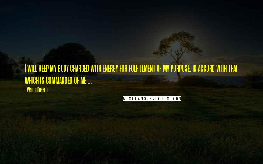 Walter Russell Quotes: I will keep my body charged with energy for fulfillment of my purpose, in accord with that which is commanded of me ...