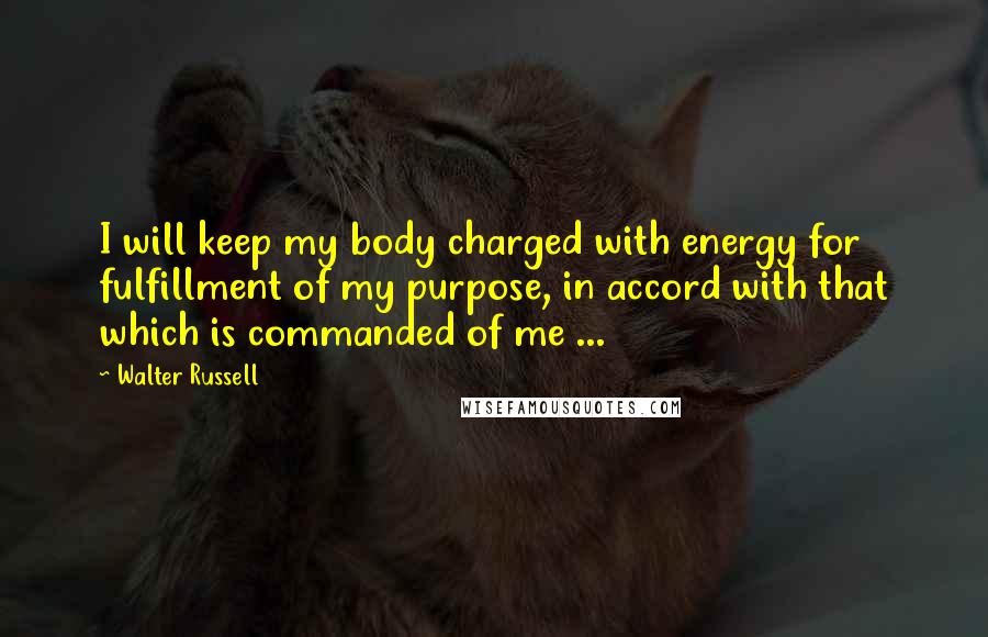 Walter Russell Quotes: I will keep my body charged with energy for fulfillment of my purpose, in accord with that which is commanded of me ...