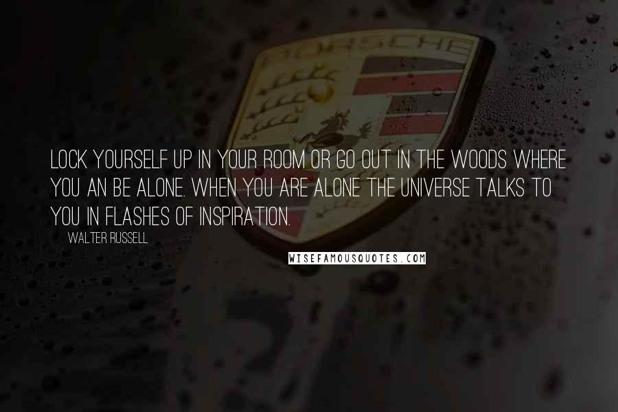 Walter Russell Quotes: Lock yourself up in your room or go out in the woods where you an be alone. When you are alone the universe talks to you in flashes of inspiration.