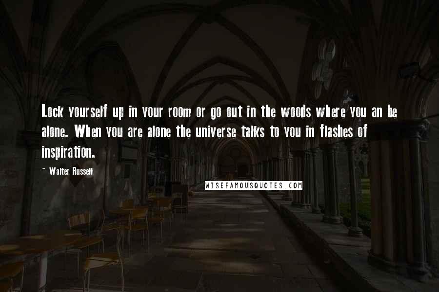 Walter Russell Quotes: Lock yourself up in your room or go out in the woods where you an be alone. When you are alone the universe talks to you in flashes of inspiration.