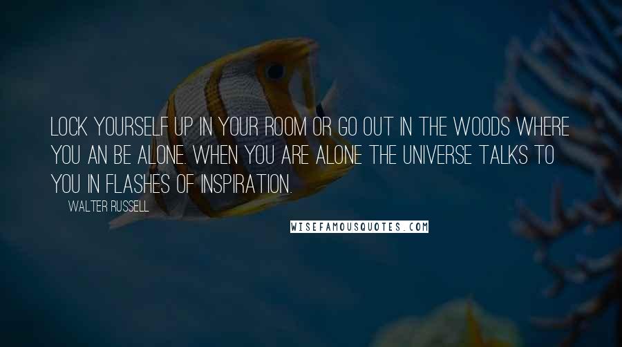 Walter Russell Quotes: Lock yourself up in your room or go out in the woods where you an be alone. When you are alone the universe talks to you in flashes of inspiration.
