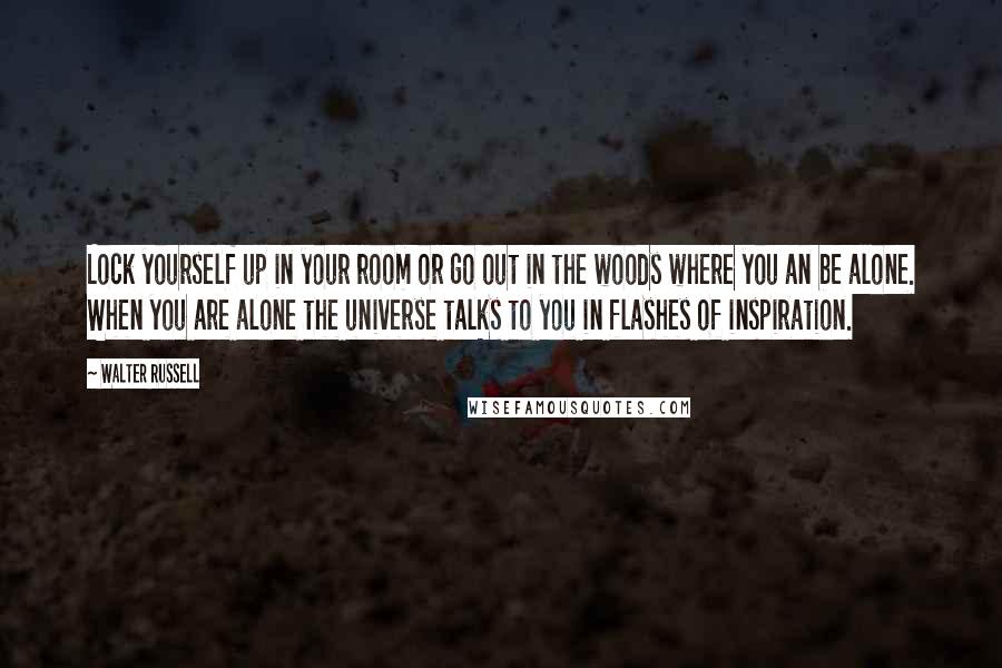 Walter Russell Quotes: Lock yourself up in your room or go out in the woods where you an be alone. When you are alone the universe talks to you in flashes of inspiration.