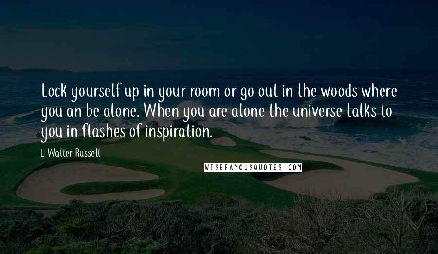 Walter Russell Quotes: Lock yourself up in your room or go out in the woods where you an be alone. When you are alone the universe talks to you in flashes of inspiration.