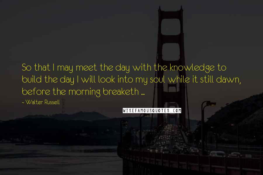 Walter Russell Quotes: So that I may meet the day with the knowledge to build the day I will look into my soul while it still dawn, before the morning breaketh ...