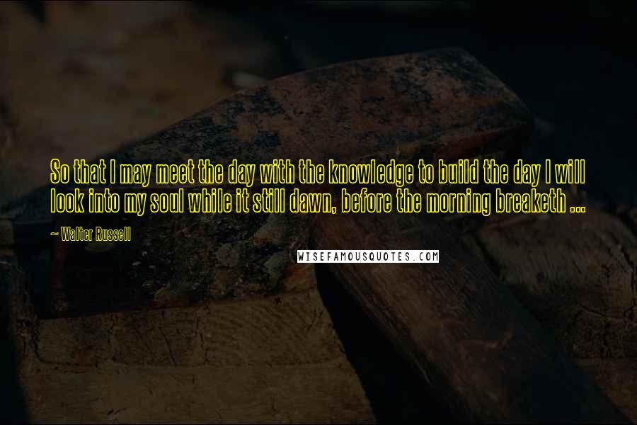 Walter Russell Quotes: So that I may meet the day with the knowledge to build the day I will look into my soul while it still dawn, before the morning breaketh ...