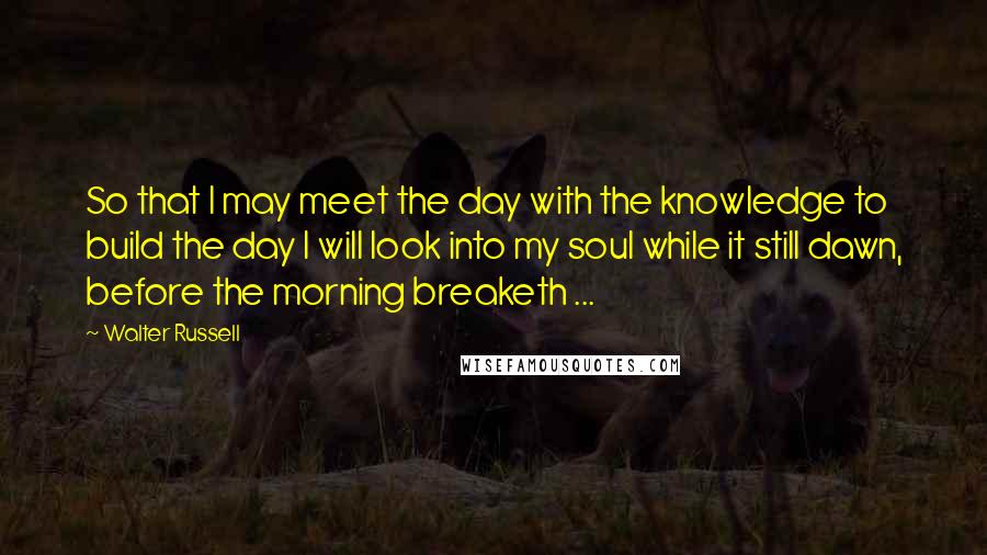 Walter Russell Quotes: So that I may meet the day with the knowledge to build the day I will look into my soul while it still dawn, before the morning breaketh ...
