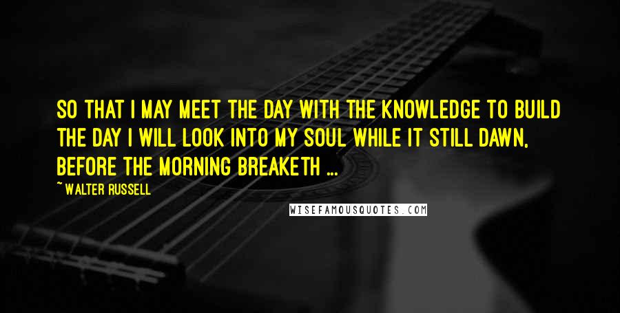 Walter Russell Quotes: So that I may meet the day with the knowledge to build the day I will look into my soul while it still dawn, before the morning breaketh ...
