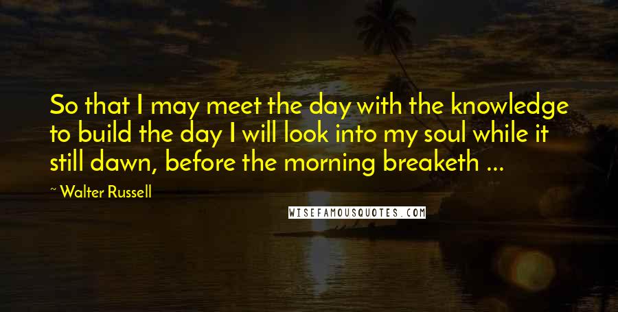 Walter Russell Quotes: So that I may meet the day with the knowledge to build the day I will look into my soul while it still dawn, before the morning breaketh ...