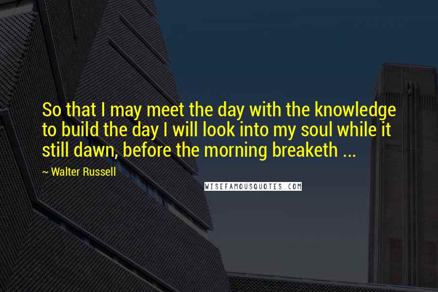 Walter Russell Quotes: So that I may meet the day with the knowledge to build the day I will look into my soul while it still dawn, before the morning breaketh ...