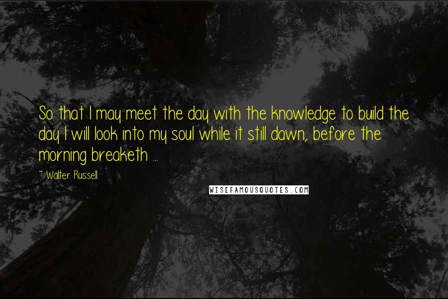 Walter Russell Quotes: So that I may meet the day with the knowledge to build the day I will look into my soul while it still dawn, before the morning breaketh ...