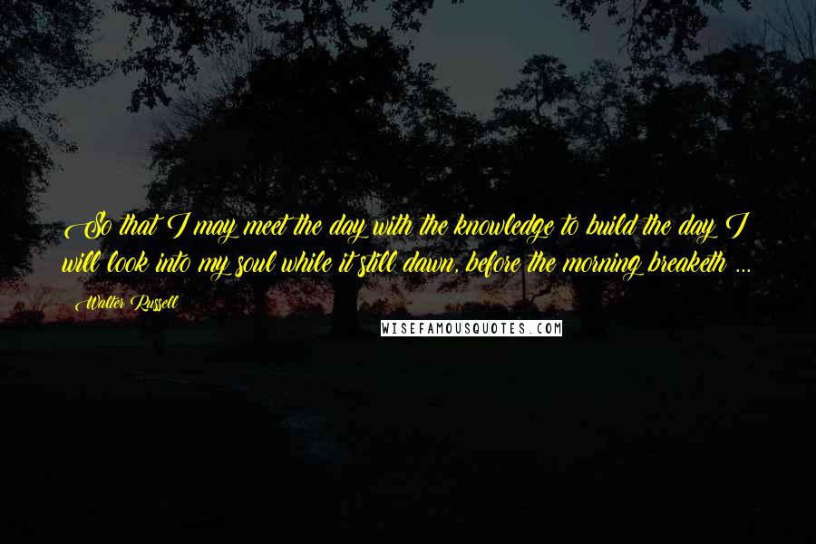 Walter Russell Quotes: So that I may meet the day with the knowledge to build the day I will look into my soul while it still dawn, before the morning breaketh ...