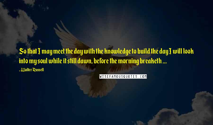 Walter Russell Quotes: So that I may meet the day with the knowledge to build the day I will look into my soul while it still dawn, before the morning breaketh ...