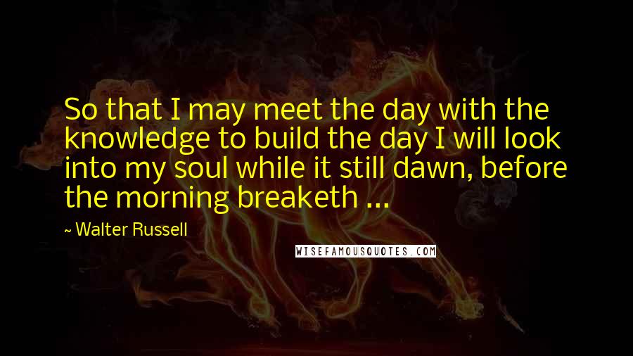 Walter Russell Quotes: So that I may meet the day with the knowledge to build the day I will look into my soul while it still dawn, before the morning breaketh ...