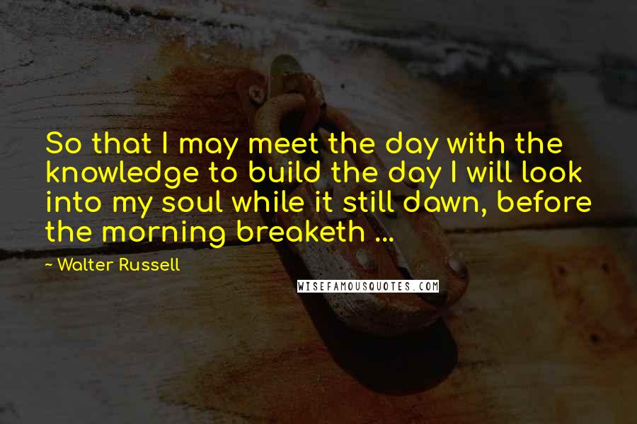 Walter Russell Quotes: So that I may meet the day with the knowledge to build the day I will look into my soul while it still dawn, before the morning breaketh ...