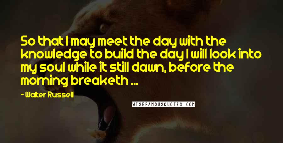Walter Russell Quotes: So that I may meet the day with the knowledge to build the day I will look into my soul while it still dawn, before the morning breaketh ...