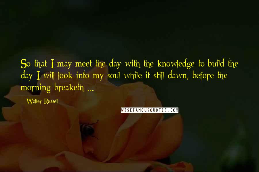 Walter Russell Quotes: So that I may meet the day with the knowledge to build the day I will look into my soul while it still dawn, before the morning breaketh ...