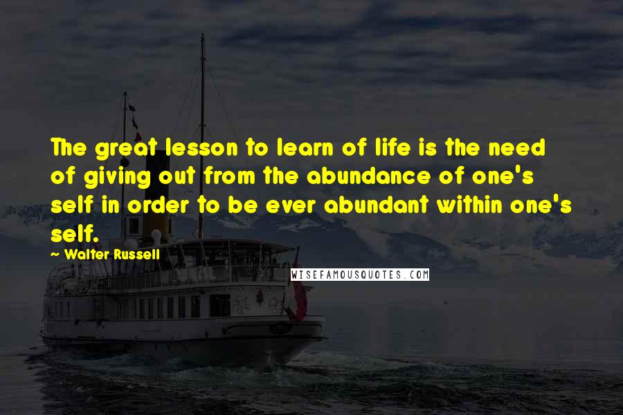 Walter Russell Quotes: The great lesson to learn of life is the need of giving out from the abundance of one's self in order to be ever abundant within one's self.