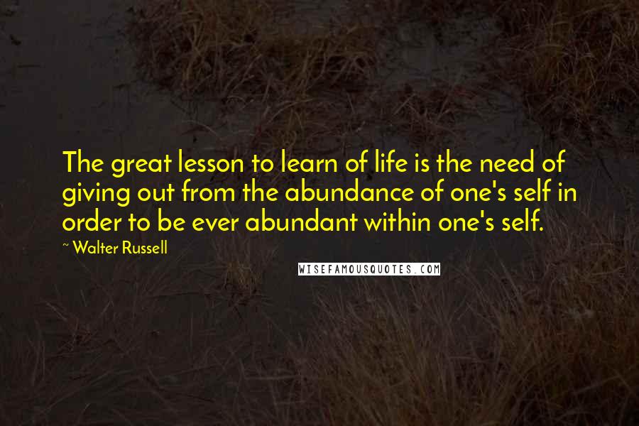 Walter Russell Quotes: The great lesson to learn of life is the need of giving out from the abundance of one's self in order to be ever abundant within one's self.