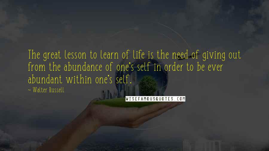 Walter Russell Quotes: The great lesson to learn of life is the need of giving out from the abundance of one's self in order to be ever abundant within one's self.