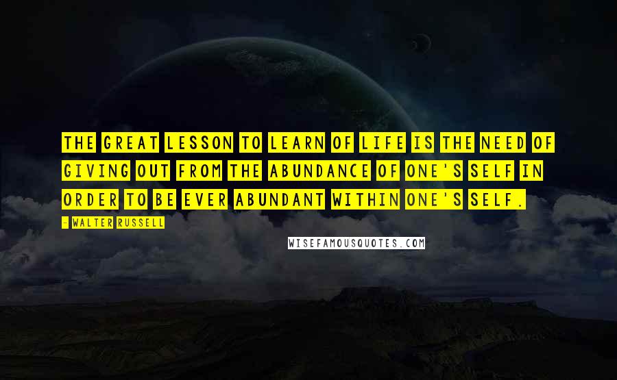 Walter Russell Quotes: The great lesson to learn of life is the need of giving out from the abundance of one's self in order to be ever abundant within one's self.