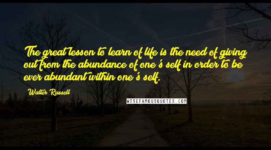 Walter Russell Quotes: The great lesson to learn of life is the need of giving out from the abundance of one's self in order to be ever abundant within one's self.