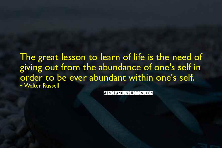 Walter Russell Quotes: The great lesson to learn of life is the need of giving out from the abundance of one's self in order to be ever abundant within one's self.