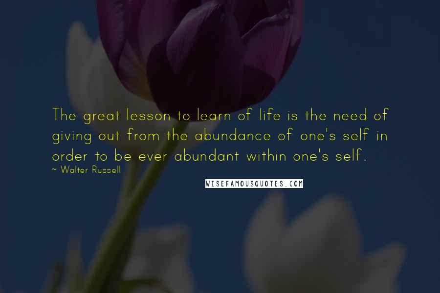 Walter Russell Quotes: The great lesson to learn of life is the need of giving out from the abundance of one's self in order to be ever abundant within one's self.